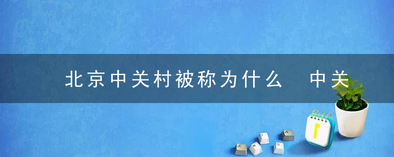 北京中关村被称为什么 中关村被誉为什么